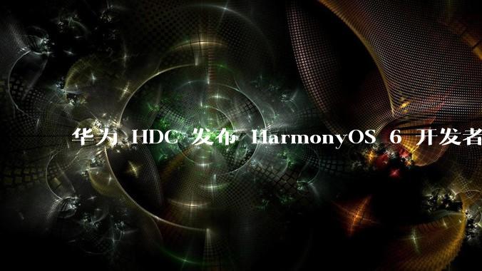 华为 HDC 发布 HarmonyOS 6 开发者 beta 版对应用开发者和鸿蒙生态有哪些影响？